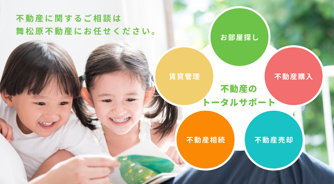 不動産のトータルサポート お部屋探し 不動産購入 売却 相続 賃貸管理まで舞松原不動産にお任せください。